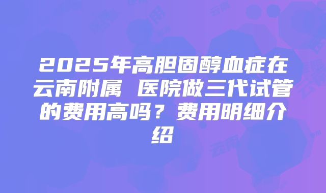 2025年高胆固醇血症在云南附属 医院做三代试管的费用高吗？费用明细介绍