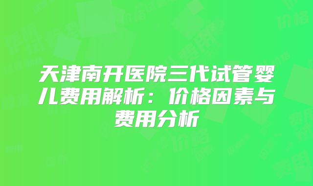 天津南开医院三代试管婴儿费用解析：价格因素与费用分析