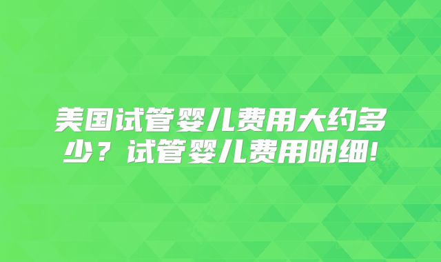 美国试管婴儿费用大约多少？试管婴儿费用明细!