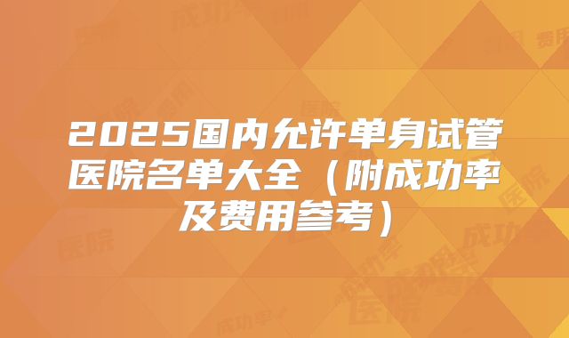 2025国内允许单身试管医院名单大全（附成功率及费用参考）