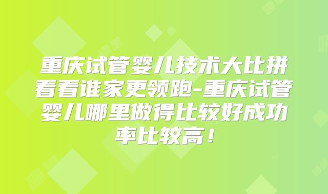 重庆试管婴儿技术大比拼看看谁家更领跑-重庆试管婴儿哪里做得比较好成功率比较高!