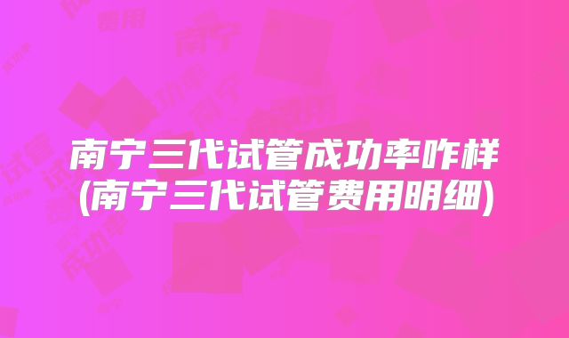 南宁三代试管成功率咋样(南宁三代试管费用明细)