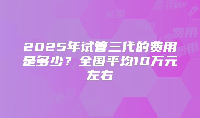 2025年试管三代的费用是多少？全国平均10万元左右