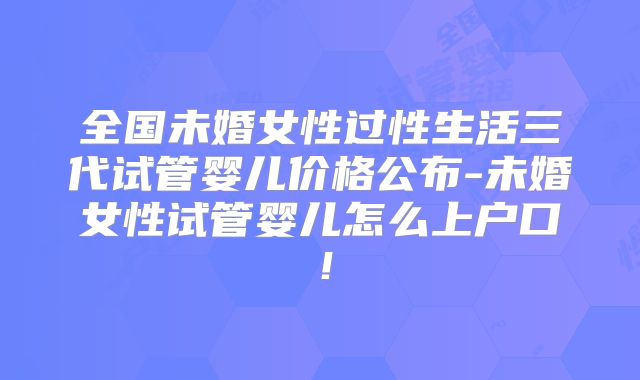 全国未婚女性过性生活三代试管婴儿价格公布-未婚女性试管婴儿怎么上户口!