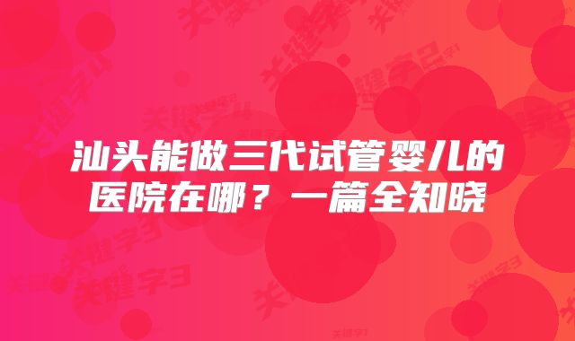 汕头能做三代试管婴儿的医院在哪?一篇全知晓