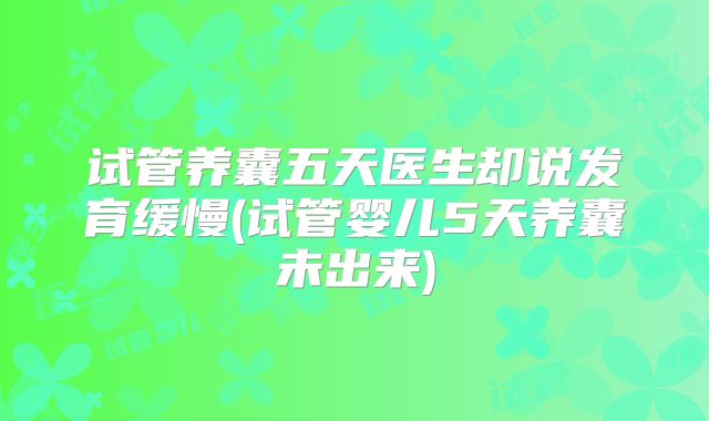 试管养囊五天医生却说发育缓慢(试管婴儿5天养囊未出来)