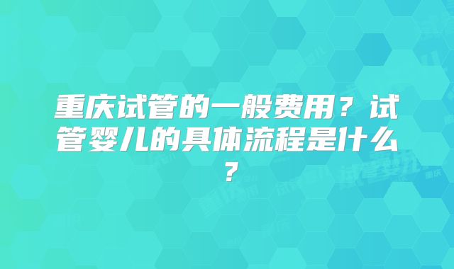 重庆试管的一般费用?试管婴儿的具体流程是什么?
