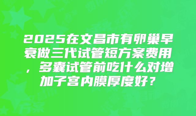 2025在文昌市有卵巢早衰做三代试管短方案费用，多囊试管前吃什么对增加子宫内膜厚度好？