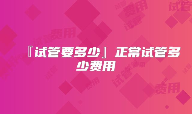 『试管要多少』正常试管多少费用