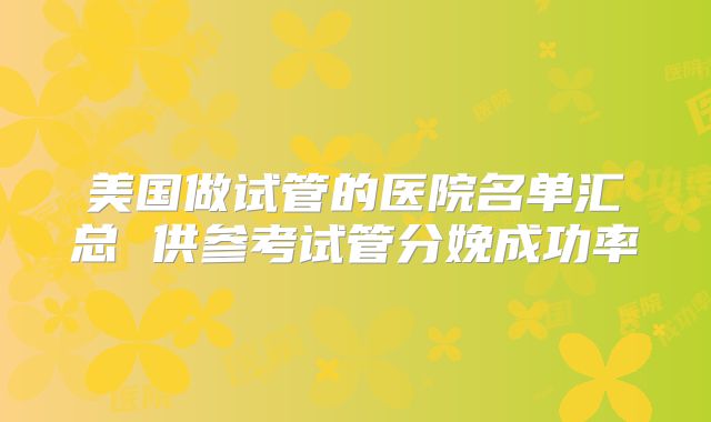 美国做试管的医院名单汇总 供参考试管分娩成功率