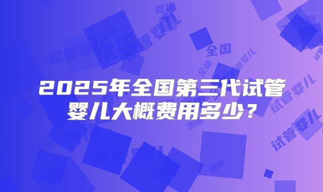 2025年全国第三代试管婴儿大概费用多少？