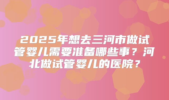 2025年想去三河市做试管婴儿需要准备哪些事？河北做试管婴儿的医院？
