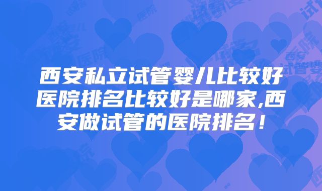 西安私立试管婴儿比较好医院排名比较好是哪家,西安做试管的医院排名!