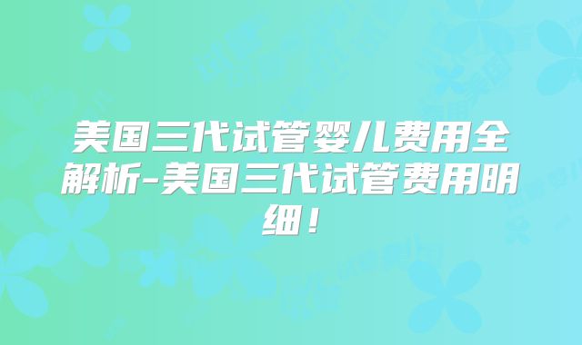 美国三代试管婴儿费用全解析-美国三代试管费用明细!