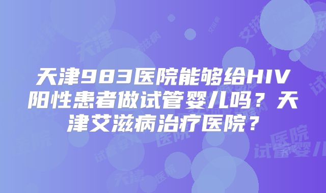 天津983医院能够给HIV阳性患者做试管婴儿吗？天津艾滋病治疗医院？