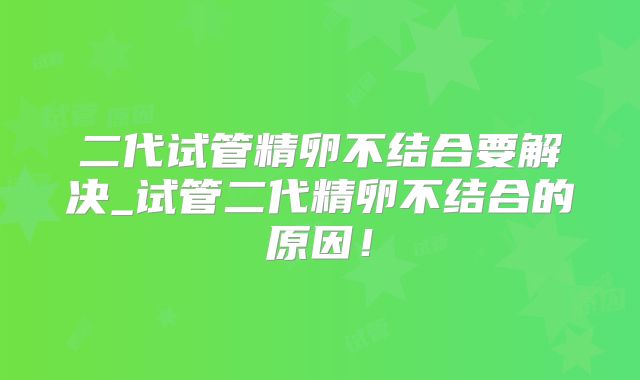 二代试管精卵不结合要解决_试管二代精卵不结合的原因！