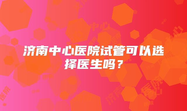 济南中心医院试管可以选择医生吗?