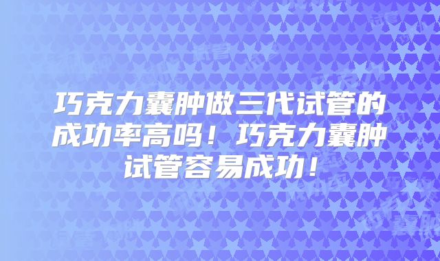 巧克力囊肿做三代试管的成功率高吗！巧克力囊肿试管容易成功！