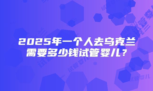 2025年一个人去乌克兰需要多少钱试管婴儿？