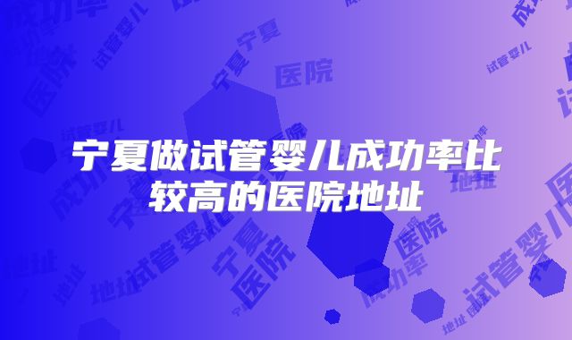 宁夏做试管婴儿成功率比较高的医院地址