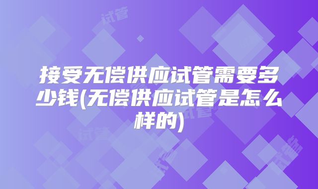 接受无偿供应试管需要多少钱(无偿供应试管是怎么样的)