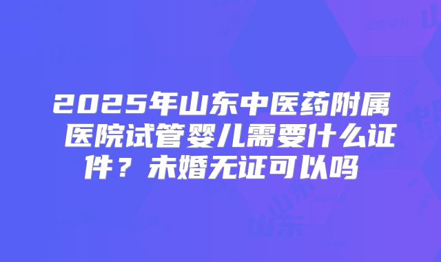 2025年山东中医药附属 医院试管婴儿需要什么证件？未婚无证可以吗