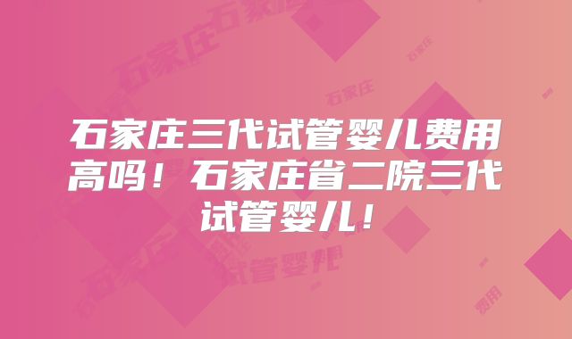 石家庄三代试管婴儿费用高吗!石家庄省二院三代试管婴儿!