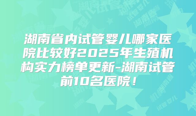 湖南省内试管婴儿哪家医院比较好2025年生殖机构实力榜单更新-湖南试管前10名医院！