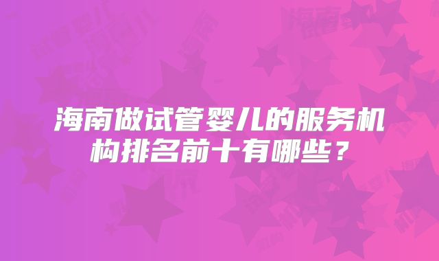 海南做试管婴儿的服务机构排名前十有哪些？