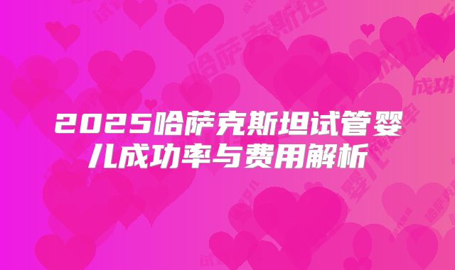2025哈萨克斯坦试管婴儿成功率与费用解析