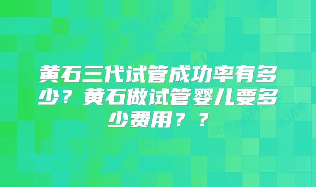 黄石三代试管成功率有多少？黄石做试管婴儿要多少费用？？
