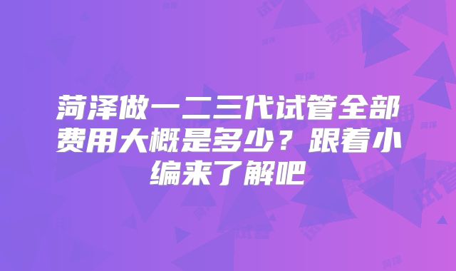 菏泽做一二三代试管全部费用大概是多少？跟着小编来了解吧
