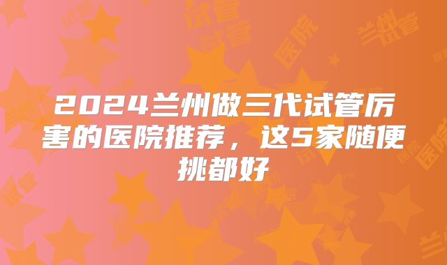2024兰州做三代试管厉害的医院推荐，这5家随便挑都好