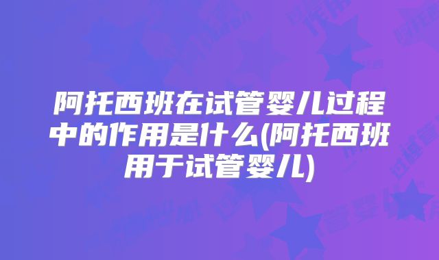 阿托西班在试管婴儿过程中的作用是什么(阿托西班用于试管婴儿)