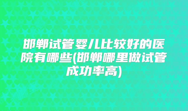 邯郸试管婴儿比较好的医院有哪些(邯郸哪里做试管成功率高)