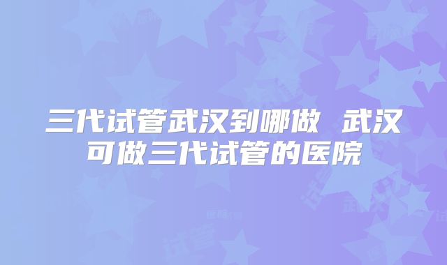 三代试管武汉到哪做 武汉可做三代试管的医院