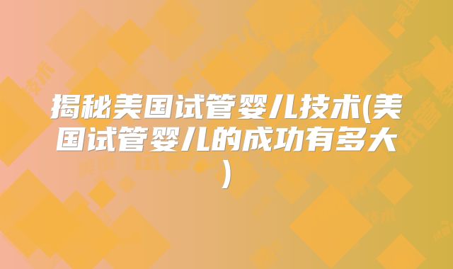 揭秘美国试管婴儿技术(美国试管婴儿的成功有多大)