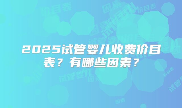 2025试管婴儿收费价目表?有哪些因素?