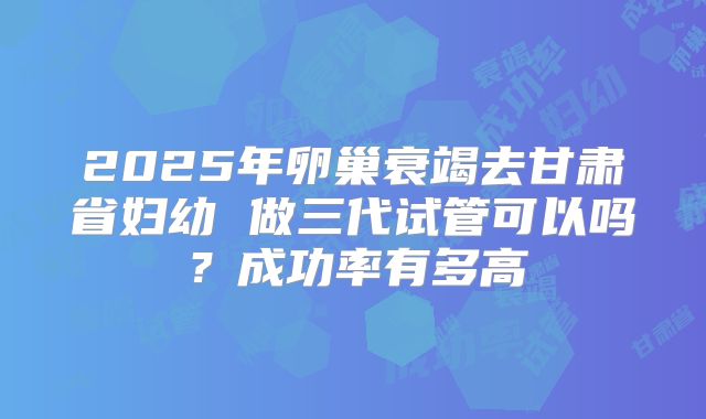 2025年卵巢衰竭去甘肃省妇幼 做三代试管可以吗?成功率有多高