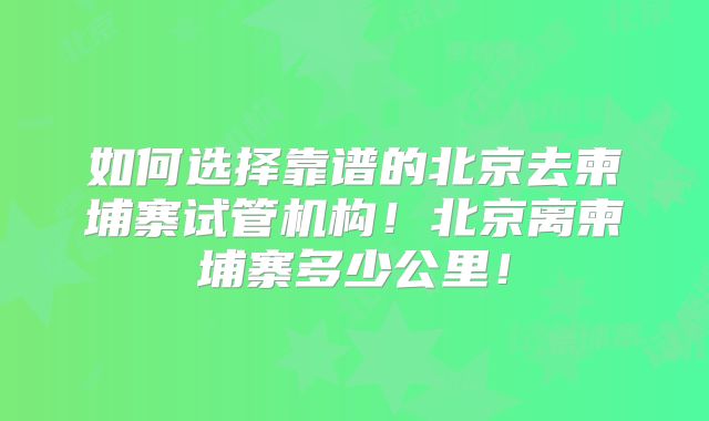 如何选择靠谱的北京去柬埔寨试管机构！北京离柬埔寨多少公里！