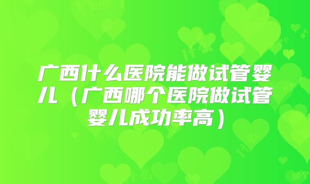 广西什么医院能做试管婴儿（广西哪个医院做试管婴儿成功率高）