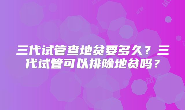 三代试管查地贫要多久?三代试管可以排除地贫吗?