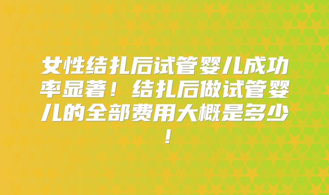 女性结扎后试管婴儿成功率显著！结扎后做试管婴儿的全部费用大概是多少！