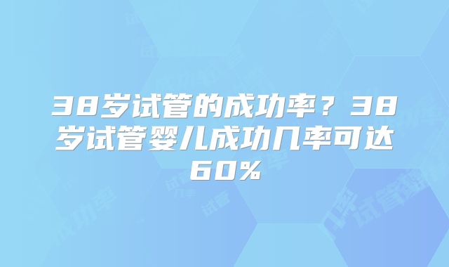 38岁试管的成功率？38岁试管婴儿成功几率可达60%