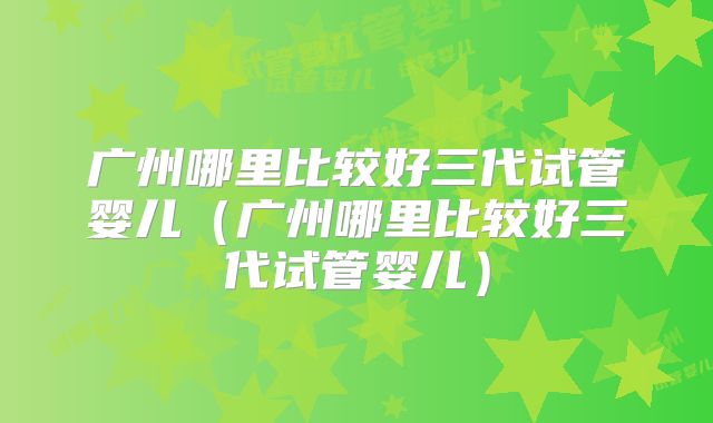 广州哪里比较好三代试管婴儿（广州哪里比较好三代试管婴儿）