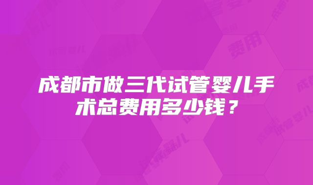 成都市做三代试管婴儿手术总费用多少钱？