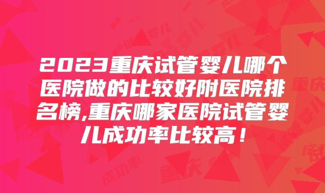 2023重庆试管婴儿哪个医院做的比较好附医院排名榜,重庆哪家医院试管婴儿成功率比较高！