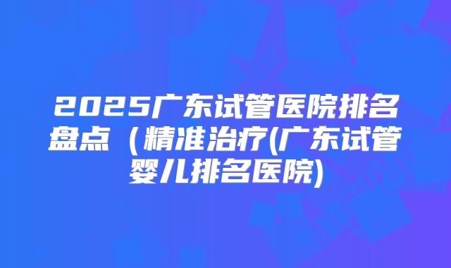2025广东试管医院排名盘点（精准治疗(广东试管婴儿排名医院)