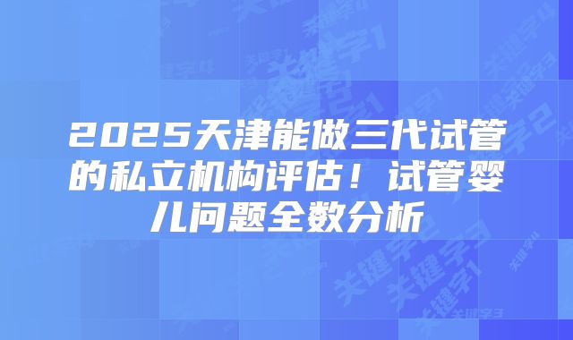 2025天津能做三代试管的私立机构评估！试管婴儿问题全数分析