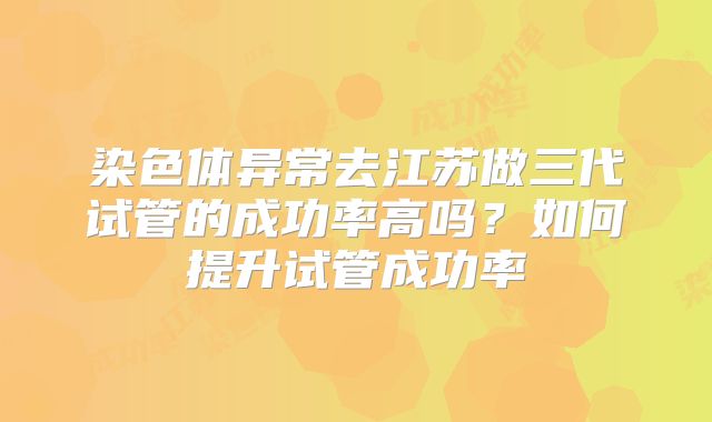 染色体异常去江苏做三代试管的成功率高吗?如何提升试管成功率